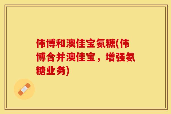 伟博和澳佳宝氨糖(伟博合并澳佳宝，增强氨糖业务)