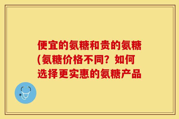 便宜的氨糖和贵的氨糖(氨糖价格不同？如何选择更实惠的氨糖产品