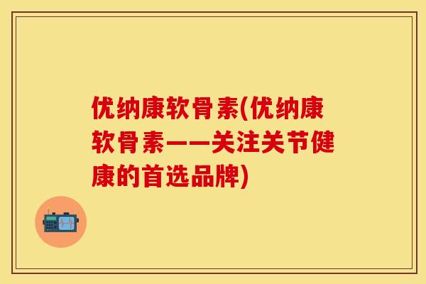 优纳康软骨素(优纳康软骨素——关注关节健康的首选品牌)