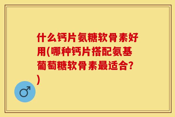 什么钙片氨糖软骨素好用(哪种钙片搭配氨基葡萄糖软骨素最适合？)