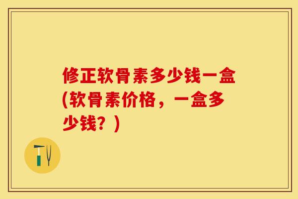 修正软骨素多少钱一盒(软骨素价格，一盒多少钱？)