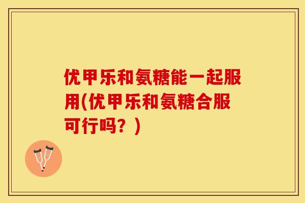 优甲乐和氨糖能一起服用(优甲乐和氨糖合服可行吗？)-第1张图片-关节保镖