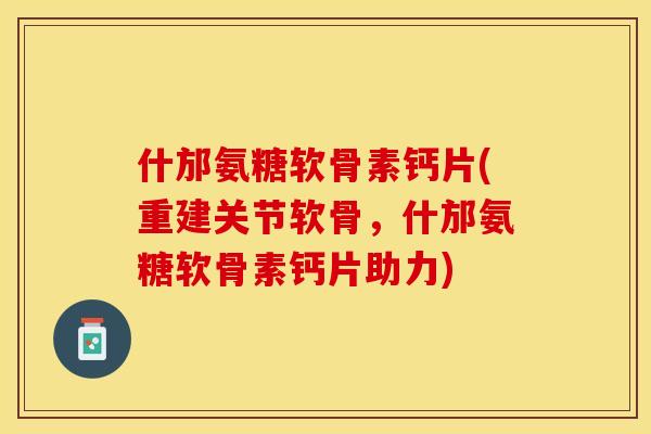什邡氨糖软骨素钙片(重建关节软骨，什邡氨糖软骨素钙片助力)