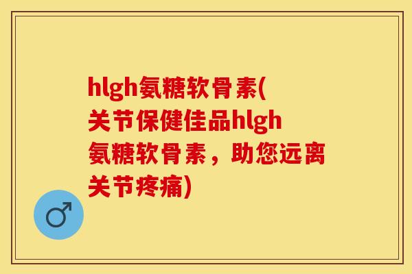 hlgh氨糖软骨素(关节保健佳品hlgh氨糖软骨素，助您远离关节疼痛)