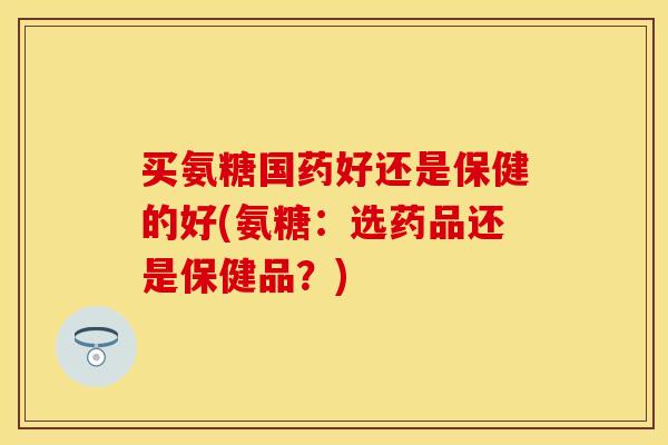 买氨糖国药好还是保健的好(氨糖：选药品还是保健品？)