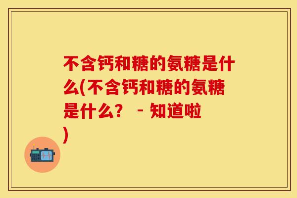 不含钙和糖的氨糖是什么(不含钙和糖的氨糖是什么？ - 知道啦)