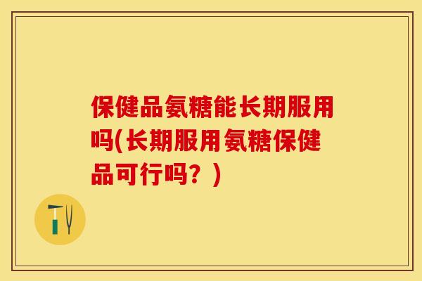 保健品氨糖能长期服用吗(长期服用氨糖保健品可行吗？)