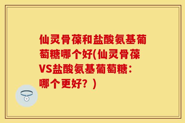仙灵骨葆和盐酸氨基葡萄糖哪个好(仙灵骨葆VS盐酸氨基葡萄糖：哪个更好？)