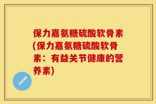 保力嘉氨糖硫酸软骨素(保力嘉氨糖硫酸软骨素：有益关节健康的营养素)