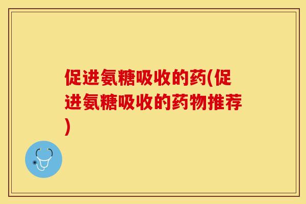 促进氨糖吸收的药(促进氨糖吸收的药物推荐)-第1张图片-关节保镖