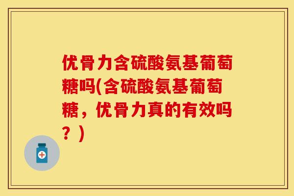 优骨力含硫酸氨基葡萄糖吗(含硫酸氨基葡萄糖，优骨力真的有效吗？)