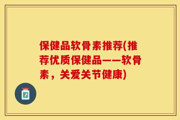 保健品软骨素推荐(推荐优质保健品——软骨素，关爱关节健康)