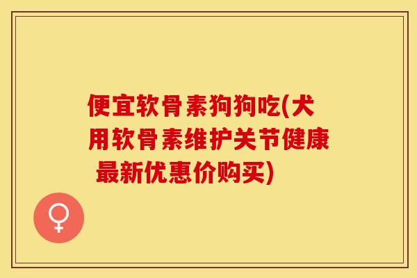 便宜软骨素狗狗吃(犬用软骨素维护关节健康 最新优惠价购买)