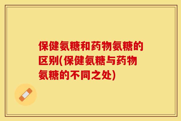 保健氨糖和药物氨糖的区别(保健氨糖与药物氨糖的不同之处)