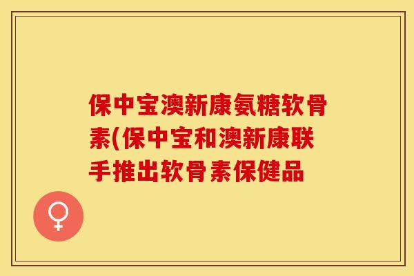 保中宝澳新康氨糖软骨素(保中宝和澳新康联手推出软骨素保健品