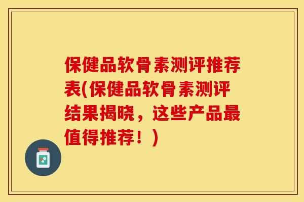 保健品软骨素测评推荐表(保健品软骨素测评结果揭晓，这些产品最值得推荐！)