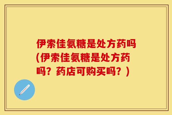 伊索佳氨糖是处方药吗(伊索佳氨糖是处方药吗？药店可购买吗？)
