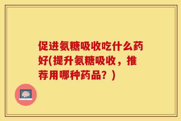 促进氨糖吸收吃什么药好(提升氨糖吸收，推荐用哪种药品？)