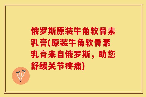 俄罗斯原装牛角软骨素乳膏(原装牛角软骨素乳膏来自俄罗斯，助您舒缓关节疼痛)