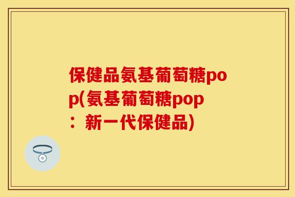 保健品氨基葡萄糖pop(氨基葡萄糖pop：新一代保健品)