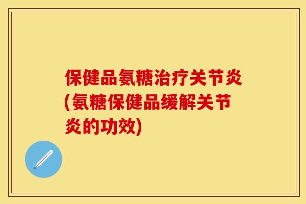 保健品氨糖治疗关节炎(氨糖保健品缓解关节炎的功效)