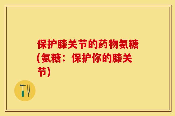 保护膝关节的药物氨糖(氨糖：保护你的膝关节)-第1张图片-关节保镖