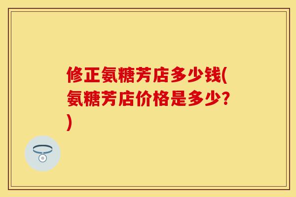 修正氨糖芳店多少钱(氨糖芳店价格是多少？)