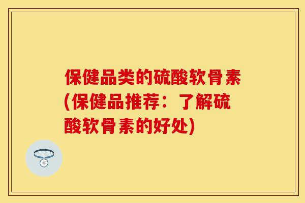 保健品类的硫酸软骨素(保健品推荐：了解硫酸软骨素的好处)