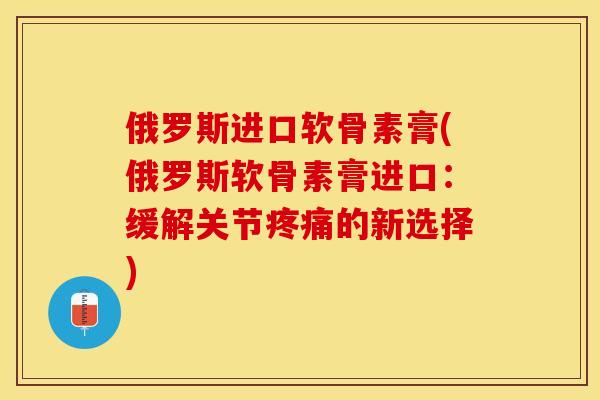 俄罗斯进口软骨素膏(俄罗斯软骨素膏进口：缓解关节疼痛的新选择)