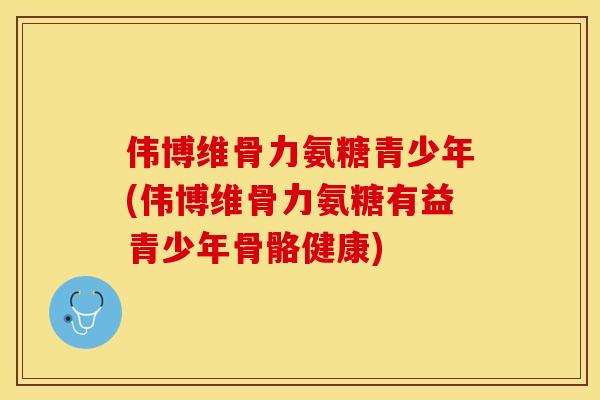 伟博维骨力氨糖青少年(伟博维骨力氨糖有益青少年骨骼健康)