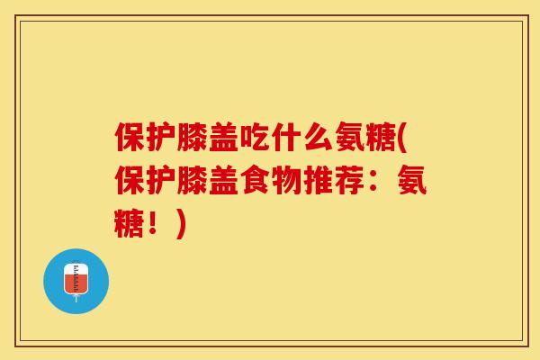 保护膝盖吃什么氨糖(保护膝盖食物推荐：氨糖！)