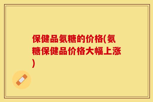 保健品氨糖的价格(氨糖保健品价格大幅上涨)-第1张图片-关节保镖 保健品氨糖的价格(氨糖保健品价格大幅上涨)-第1张图片-关节保镖