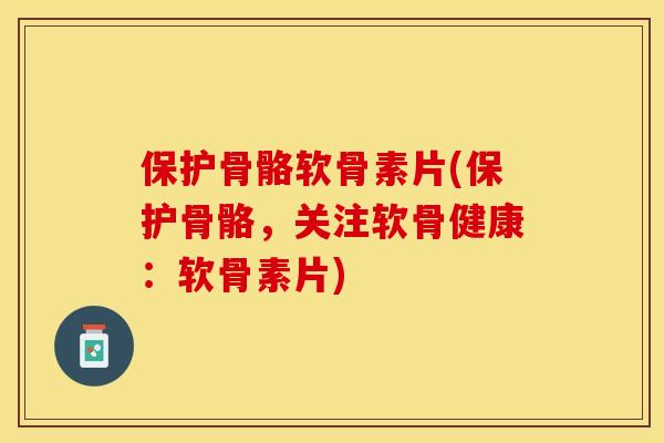 保护骨骼软骨素片(保护骨骼，关注软骨健康：软骨素片)-第1张图片-关节保镖