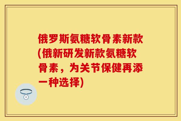 俄罗斯氨糖软骨素新款(俄新研发新款氨糖软骨素，为关节保健再添一种选择)