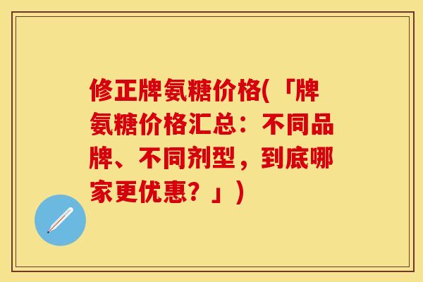 修正牌氨糖价格(「牌氨糖价格汇总：不同品牌、不同剂型，到底哪家更优惠？」)