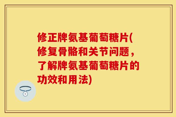 修正牌氨基葡萄糖片(修复骨骼和关节问题，了解牌氨基葡萄糖片的功效和用法)