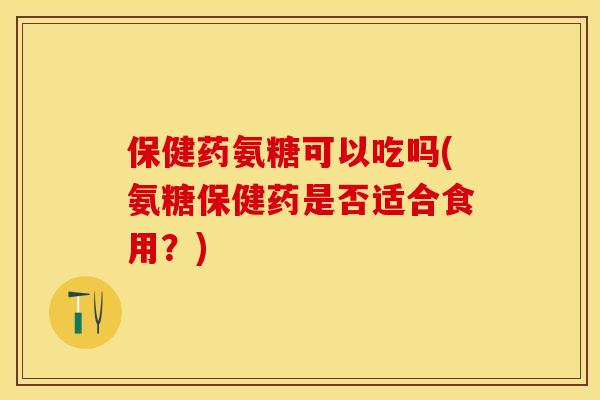 保健药氨糖可以吃吗(氨糖保健药是否适合食用？)