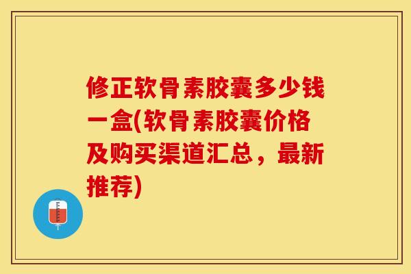 修正软骨素胶囊多少钱一盒(软骨素胶囊价格及购买渠道汇总，最新推荐)