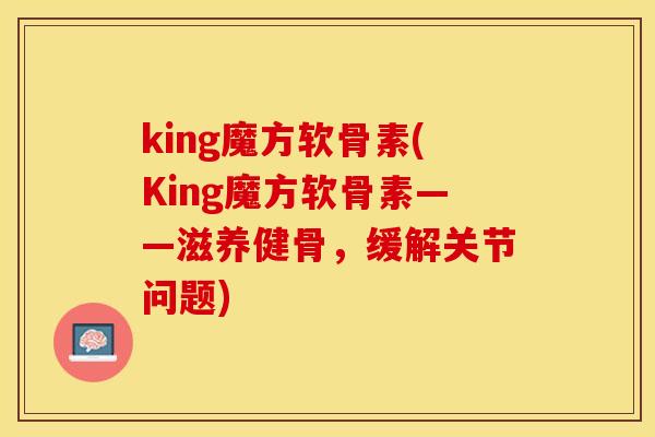 king魔方软骨素(King魔方软骨素——滋养健骨，缓解关节问题)