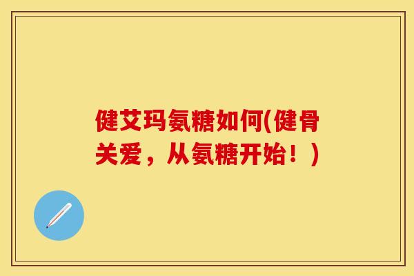 健艾玛氨糖如何(健骨关爱，从氨糖开始！)