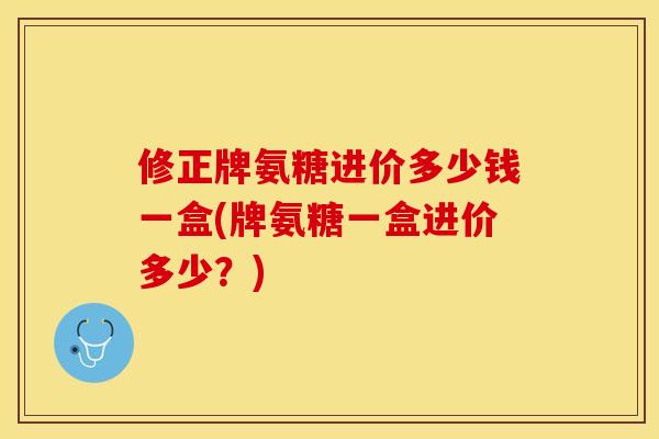 修正牌氨糖进价多少钱一盒(牌氨糖一盒进价多少？)