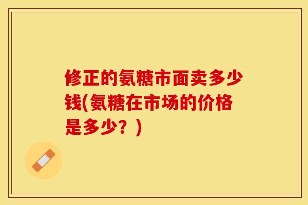 修正的氨糖市面卖多少钱(氨糖在市场的价格是多少？)
