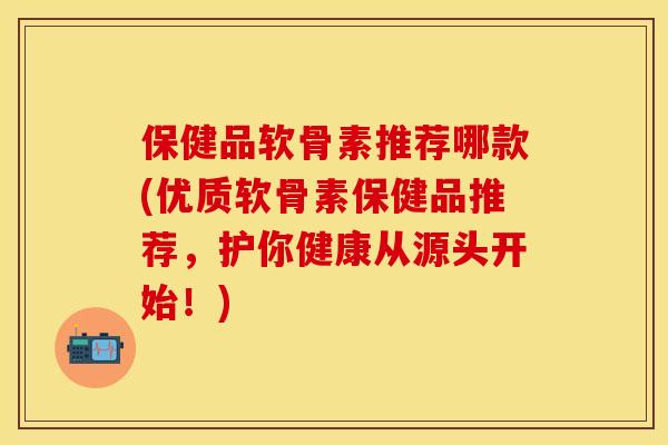 保健品软骨素推荐哪款(优质软骨素保健品推荐，护你健康从源头开始！)