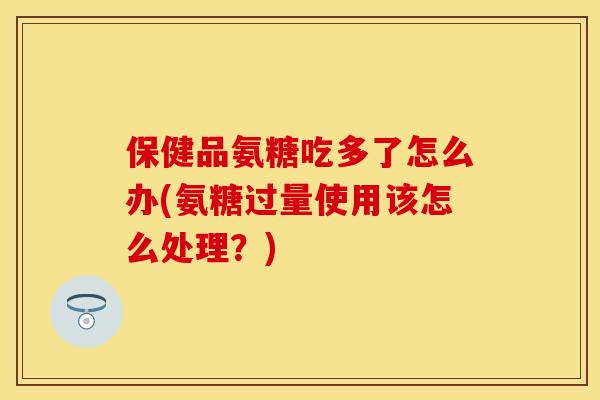 保健品氨糖吃多了怎么办(氨糖过量使用该怎么处理？)