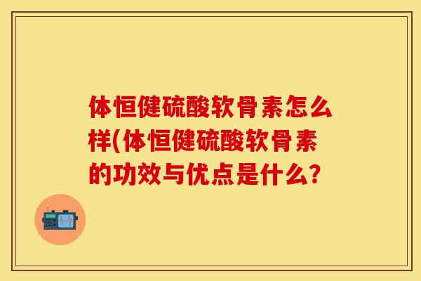 体恒健硫酸软骨素怎么样(体恒健硫酸软骨素的功效与优点是什么？