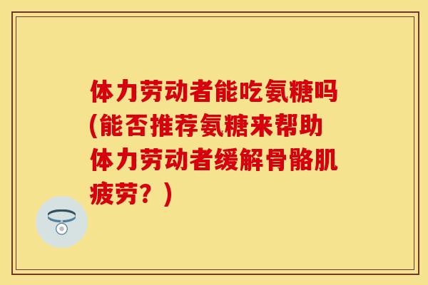 体力劳动者能吃氨糖吗(能否推荐氨糖来帮助体力劳动者缓解骨骼肌疲劳？)