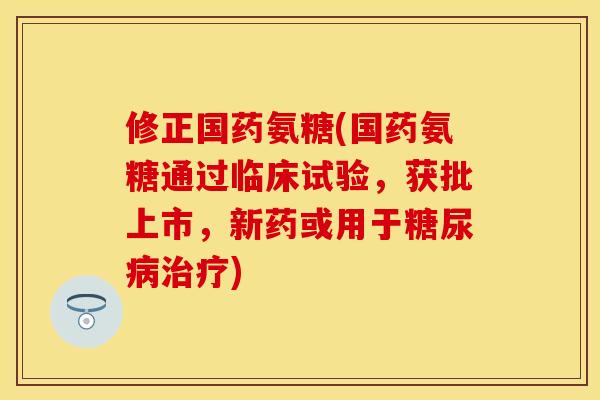 修正国药氨糖(国药氨糖通过临床试验，获批上市，新药或用于糖尿病治疗)