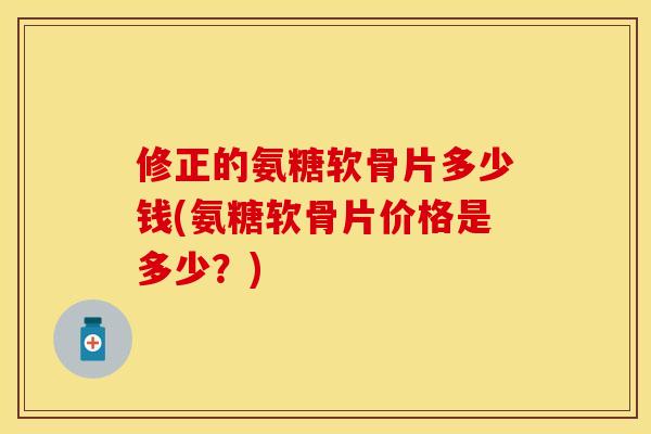 修正的氨糖软骨片多少钱(氨糖软骨片价格是多少？)