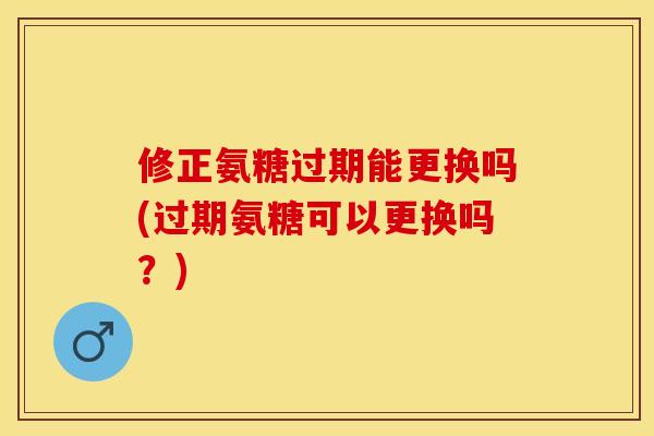 修正氨糖过期能更换吗(过期氨糖可以更换吗？)
