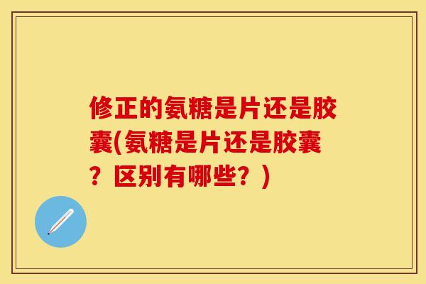 修正的氨糖是片还是胶囊(氨糖是片还是胶囊？区别有哪些？)